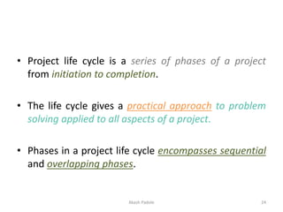 • Project life cycle is a series of phases of a project
from initiation to completion.
• The life cycle gives a practical approach to problem
solving applied to all aspects of a project.
• Phases in a project life cycle encompasses sequential
and overlapping phases.
Akash Padole 24
 