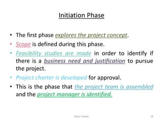 Initiation Phase
• The first phase explores the project concept.
• Scope is defined during this phase.
• Feasibility studies are made in order to identify if
there is a business need and justification to pursue
the project.
• Project charter is developed for approval.
• This is the phase that the project team is assembled
and the project manager is identified.
Akash Padole 28
 