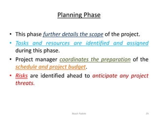 Planning Phase
• This phase further details the scope of the project.
• Tasks and resources are identified and assigned
during this phase.
• Project manager coordinates the preparation of the
schedule and project budget.
• Risks are identified ahead to anticipate any project
threats.
Akash Padole 29
 