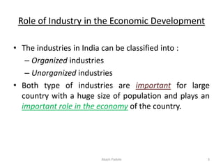 Role of Industry in the Economic Development
• The industries in India can be classified into :
– Organized industries
– Unorganized industries
• Both type of industries are important for large
country with a huge size of population and plays an
important role in the economy of the country.
Akash Padole 3
 