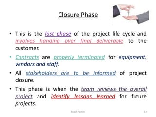 Closure Phase
• This is the last phase of the project life cycle and
involves handing over final deliverable to the
customer.
• Contracts are properly terminated for equipment,
vendors and staff.
• All stakeholders are to be informed of project
closure.
• This phase is when the team reviews the overall
project and identify lessons learned for future
projects.
Akash Padole 33
 