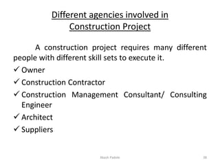 Different agencies involved in
Construction Project
A construction project requires many different
people with different skill sets to execute it.
✓ Owner
✓ Construction Contractor
✓ Construction Management Consultant/ Consulting
Engineer
✓ Architect
✓ Suppliers
Akash Padole 38
 