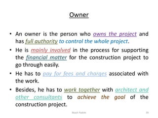 Owner
• An owner is the person who owns the project and
has full authority to control the whole project.
• He is mainly involved in the process for supporting
the financial matter for the construction project to
go through easily.
• He has to pay for fees and charges associated with
the work.
• Besides, he has to work together with architect and
other consultants to achieve the goal of the
construction project.
Akash Padole 39
 