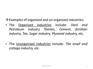 ❖Examples of organized and un organized industries:
• The Organized industries include: Steel and
Petroleum industry Textiles, Cement, fertilizer
industry, Tea, Sugar industry, Plywood industry, etc.
• The Unorganized industries include: The small and
cottage industry, etc.
Akash Padole 4
 