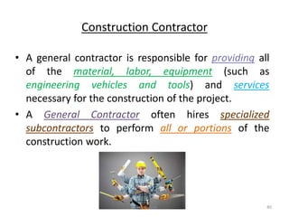 Construction Contractor
• A general contractor is responsible for providing all
of the material, labor, equipment (such as
engineering vehicles and tools) and services
necessary for the construction of the project.
• A General Contractor often hires specialized
subcontractors to perform all or portions of the
construction work.
Akash Padole 40
 