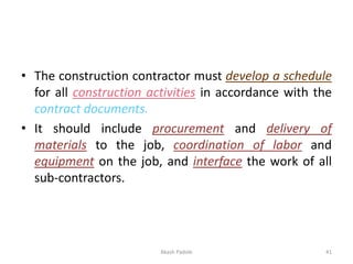 • The construction contractor must develop a schedule
for all construction activities in accordance with the
contract documents.
• It should include procurement and delivery of
materials to the job, coordination of labor and
equipment on the job, and interface the work of all
sub-contractors.
Akash Padole 41
 
