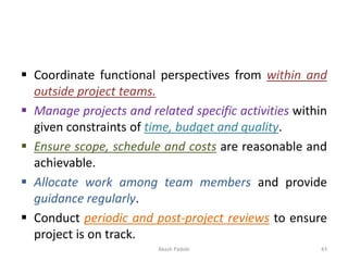 ▪ Coordinate functional perspectives from within and
outside project teams.
▪ Manage projects and related specific activities within
given constraints of time, budget and quality.
▪ Ensure scope, schedule and costs are reasonable and
achievable.
▪ Allocate work among team members and provide
guidance regularly.
▪ Conduct periodic and post-project reviews to ensure
project is on track.
Akash Padole 43
 
