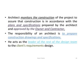 • Architect monitors the construction of the project to
assure that construction is in accordance with the
plans and specifications prepared by the architect
and approved by the Owner and Contractor.
• The responsibility of an architect is to prepare
construction drawings and specifications.
• He acts as the leader of the rest of the design team
to the client’s requirements design.
Akash Padole 46
 