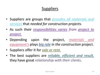 Suppliers
• Suppliers are groups that provides all materials and
services that needed for construction projects.
• As such their responsibilities varies from project to
project.
• Depending upon the project, materials and
equipment's plays big role in the construction project.
• Suppliers offer it for sale or rent.
• The best suppliers are reliable, efficient and result,
they have great relationship with their clients.
Akash Padole 47
 