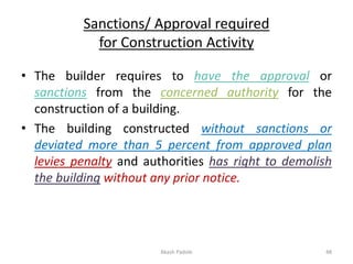 Sanctions/ Approval required
for Construction Activity
• The builder requires to have the approval or
sanctions from the concerned authority for the
construction of a building.
• The building constructed without sanctions or
deviated more than 5 percent from approved plan
levies penalty and authorities has right to demolish
the building without any prior notice.
Akash Padole 48
 