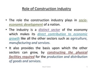 Role of Construction industry
• The role the construction industry plays in socio-
economic development of a nation.
• The industry is a distinct sector of the economy
which makes its direct contribution to economic
growth like all the other sectors such as agriculture,
manufacturing and services.
• It also provides the basis upon which the other
sectors can grow, by constructing the physical
facilities required for the production and distribution
of goods and services.
Akash Padole 5
 
