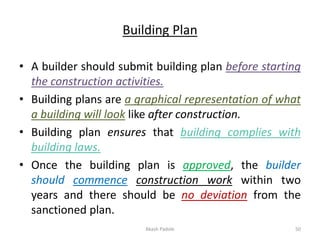 Building Plan
• A builder should submit building plan before starting
the construction activities.
• Building plans are a graphical representation of what
a building will look like after construction.
• Building plan ensures that building complies with
building laws.
• Once the building plan is approved, the builder
should commence construction work within two
years and there should be no deviation from the
sanctioned plan.
Akash Padole 50
 