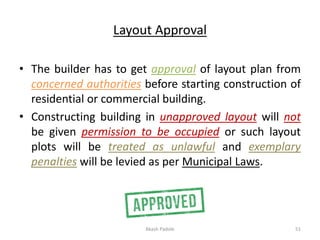 Layout Approval
• The builder has to get approval of layout plan from
concerned authorities before starting construction of
residential or commercial building.
• Constructing building in unapproved layout will not
be given permission to be occupied or such layout
plots will be treated as unlawful and exemplary
penalties will be levied as per Municipal Laws.
Akash Padole 51
 