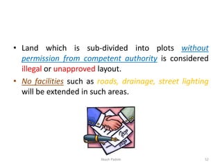 • Land which is sub-divided into plots without
permission from competent authority is considered
illegal or unapproved layout.
• No facilities such as roads, drainage, street lighting
will be extended in such areas.
Akash Padole 52
 