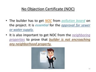 No Objection Certificate (NOC)
• The builder has to get NOC from pollution board on
the project. It is essential for the approval for sewer
or water supply.
• It is also important to get NOC from the neighboring
properties to prove that builder is not encroaching
any neighborhood property.
Akash Padole 54
 