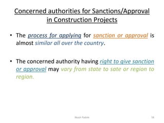 Concerned authorities for Sanctions/Approval
in Construction Projects
• The process for applying for sanction or approval is
almost similar all over the country.
• The concerned authority having right to give sanction
or approval may vary from state to sate or region to
region.
Akash Padole 58
 