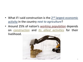 • What if I said construction is the 2nd largest economic
activity in the country next to agriculture?
• Around 25% of nation’s working population depends
on construction and its allied activities for their
livelihood.
Akash Padole 6
 