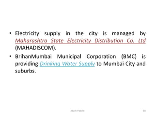 • Electricity supply in the city is managed by
Maharashtra State Electricity Distribution Co. Ltd
(MAHADISCOM).
• BrihanMumbai Municipal Corporation (BMC) is
providing Drinking Water Supply to Mumbai City and
suburbs.
Akash Padole 60
 