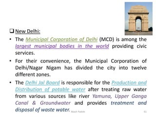 ❑New Delhi:
• The Municipal Corporation of Delhi (MCD) is among the
largest municipal bodies in the world providing civic
services.
• For their convenience, the Municipal Corporation of
Delhi/Nagar Nigam has divided the city into twelve
different zones.
• The Delhi Jal Board is responsible for the Production and
Distribution of potable water after treating raw water
from various sources like river Yamuna, Upper Ganga
Canal & Groundwater and provides treatment and
disposal of waste water.Akash Padole 61
 