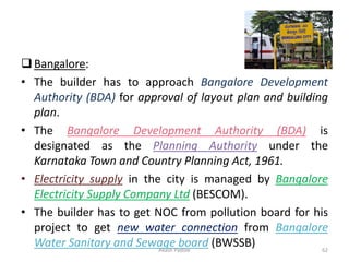 ❑Bangalore:
• The builder has to approach Bangalore Development
Authority (BDA) for approval of layout plan and building
plan.
• The Bangalore Development Authority (BDA) is
designated as the Planning Authority under the
Karnataka Town and Country Planning Act, 1961.
• Electricity supply in the city is managed by Bangalore
Electricity Supply Company Ltd (BESCOM).
• The builder has to get NOC from pollution board for his
project to get new water connection from Bangalore
Water Sanitary and Sewage board (BWSSB)
Akash Padole 62
 