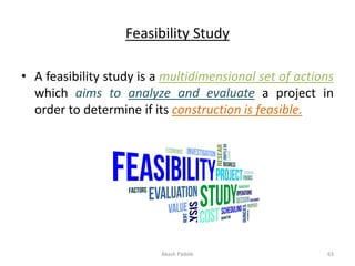 Feasibility Study
• A feasibility study is a multidimensional set of actions
which aims to analyze and evaluate a project in
order to determine if its construction is feasible.
Akash Padole 63
 