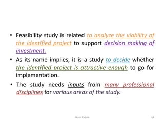 • Feasibility study is related to analyze the viability of
the identified project to support decision making of
investment.
• As its name implies, it is a study to decide whether
the identified project is attractive enough to go for
implementation.
• The study needs inputs from many professional
disciplines for various areas of the study.
Akash Padole 64
 