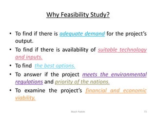 Why Feasibility Study?
• To find if there is adequate demand for the project’s
output.
• To find if there is availability of suitable technology
and inputs.
• To find the best options.
• To answer if the project meets the environmental
regulations and priority of the nations.
• To examine the project’s financial and economic
viability.
Akash Padole 73
 