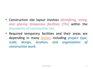 • Construction site layout involves identifying, sizing,
and placing temporary facilities (TFs) within the
boundaries of construction site.
• Required temporary facilities and their areas are
depending in many factors including project type,
scale, design, location, and organization of
construction work.
Akash Padole 75
 