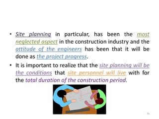 • Site planning in particular, has been the most
neglected aspect in the construction industry and the
attitude of the engineers has been that it will be
done as the project progress.
• It is important to realize that the site planning will be
the conditions that site personnel will live with for
the total duration of the construction period.
Akash Padole 76
 