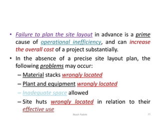 • Failure to plan the site layout in advance is a prime
cause of operational inefficiency, and can increase
the overall cost of a project substantially.
• In the absence of a precise site layout plan, the
following problems may occur:
– Material stacks wrongly located
– Plant and equipment wrongly located
– Inadequate space allowed
– Site huts wrongly located in relation to their
effective use
Akash Padole 77
 