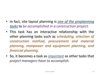 • In fact, site layout planning is one of the preplanning
tasks to be accomplished in a construction project.
• This task has an interactive relationship with the
other planning tasks such as scheduling, selection of
construction method, procurement and material
planning, manpower and equipment planning, and
financial planning.
• So, it becomes a task as important as other tasks that
project managers have to accomplish.
Akash Padole 78
 