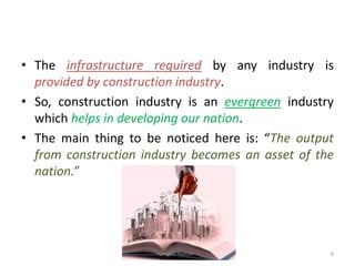 • The infrastructure required by any industry is
provided by construction industry.
• So, construction industry is an evergreen industry
which helps in developing our nation.
• The main thing to be noticed here is: “The output
from construction industry becomes an asset of the
nation.”
Akash Padole 8
 