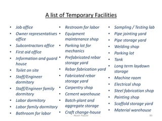 A list of Temporary Facilities
• Job office
• Owner representatives
office
• Subcontractors office
• First aid office
• Information and guard
house
• Toilet on site
• Staff/Engineer
dormitory
• Staff/Engineer family
dormitory
• Labor dormitory
• Labor family dormitory
• Bathroom for labor
• Restroom for labor
• Equipment
maintenance shop
• Parking lot for
mechanics
• Prefabricated rebar
storage yard
• Rebar fabrication yard
• Fabricated rebar
storage yard
• Carpentry shop
• Cement warehouse
• Batch-plant and
aggregate storage
• Craft change-house
• Sampling / Testing lab
• Pipe jointing yard
• Pipe storage yard
• Welding shop
• Parking lot
• Tank
• Long term laydown
storage
• Machine room
• Electrical shop
• Steel fabrication shop
• Painting shop
• Scaffold storage yard
• Material warehouse
Akash Padole 80
 