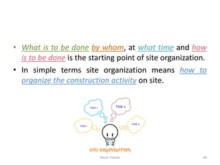 • What is to be done by whom, at what time and how
is to be done is the starting point of site organization.
• In simple terms site organization means how to
organize the construction activity on site.
Akash Padole 84
 