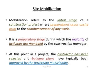 Site Mobilization
• Mobilization refers to the initial stage of a
construction project where preparations occur onsite
prior to the commencement of any work.
• It is a preparatory stage during which the majority of
activities are managed by the construction manager.
• At this point in a project, the contractor has been
selected and building plans have typically been
approved by the governing municipality.
Akash Padole 85
 