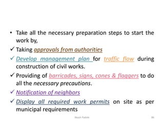 • Take all the necessary preparation steps to start the
work by,
✓ Taking approvals from authorities
✓ Develop management plan for traffic flow during
construction of civil works.
✓ Providing of barricades, signs, cones & flaggers to do
all the necessary precautions.
✓ Notification of neighbors
✓ Display all required work permits on site as per
municipal requirements
Akash Padole 86
 