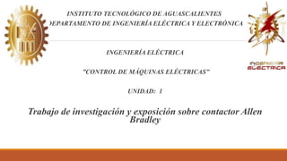 INSTITUTO TECNOLÓGICO DE AGUASCALIENTES
DEPARTAMENTO DE INGENIERÍA ELÉCTRICA Y ELECTRÓNICA
INGENIERÍA ELÉCTRICA
”CONTROL DE MÁQUINAS ELÉCTRICAS”
UNIDAD: 1
Trabajo de investigación y exposición sobre contactor Allen
Bradley
 