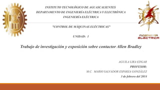 INSTITUTO TECNOLÓGICO DE AGUASCALIENTES
DEPARTAMENTO DE INGENIERÍA ELÉCTRICA Y ELECTRÓNICA
INGENIERÍA ELÉCTRICA
”CONTROL DE MÁQUINAS ELÉCTRICAS”
UNIDAD: 1
Trabajo de investigación y exposición sobre contactor Allen Bradley
AGUILA LIRA EDGAR
PROFESOR:
M.C. MARIO SALVADOR ESPARZA GONZÁLEZ
3 de febrero del 2014
 