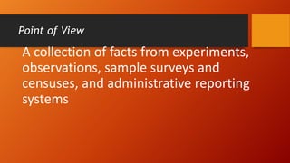 Point of View
A collection of facts from experiments,
observations, sample surveys and
censuses, and administrative reporting
systems
 