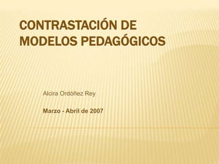 CONTRASTACIÓN DE
MODELOS PEDAGÓGICOS


   Alcira Ordóñez Rey

   Marzo - Abril de 2007
 