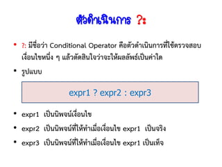 ตัวดาเนินการ ?:
• ?: มีชื่อว่า Conditional Operator คือตัวดาเนินการทีใช้ตรวจสอบ
                                                      ่
  เงื่อนไขหนึง ๆ แล้วตัดสินใจว่าจะให้ผลลัพธ์เป็นค่าใด
               ่
• รูปแบบ

                  expr1 ? expr2 : expr3

• expr1 เป็นนิพจน์เงื่อนไข
• expr2 เป็นนิพจน์ทให้ทาเมื่อเงื่อนไข expr1 เป็นจริง
                    ี่
• expr3 เป็นนิพจน์ทให้ทาเมื่อเงื่อนไข expr1 เป็นเท็จ
                       ี่
 