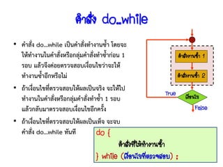 คาสั่ง do..while
• คาสั่ง do…while เป็นคาสั่งทางานซ้า โดยจะ
  ให้ทางานในคาสั่งหรือกลุ่มคาสังทาซ้าก่อน 1
                               ่                               คาสั่งงานซ้า 1
  รอบ แล้วจึงค่อยตรวจสอบเงื่อนไขว่าจะให้
  ทางานซ้าอีกหรือไม่                                          คาสั่งงานซ้า 2
• ถ้าเงื่อนไขที่ตรวจสอบให้ผลเป็นจริง จะให้ไป
                                                       True       เงือนไข
                                                                     ่
  ทางานในคาสั่งหรือกลุ่มคาสั่งทาซ้า 1 รอบ
  แล้วกลับมาตรวจสอบเงื่อนไขอีกครั้ง                                    False
• ถ้าเงื่อนไขที่ตรวจสอบให้ผลเป็นเท็จ จะจบ
  คาสั่ง do…while ทันที          do {
                                       คาสังทีให้ทางานซ้า
                                           ่ ่
                                } while (เงือนไขทีตรวจสอบ) ;
                                            ่     ่
 