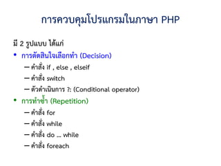 การควบคุมโปรแกรมในภาษา PHP
มี 2 รูปแบบ ได้แก่
• การตัดสินใจเลือกทา (Decision)
   – คาสั่ง if , else , elseif
   – คาสั่ง switch
   – ตัวดาเนินการ ?: (Conditional operator)
• การทาซ้า (Repetition)
   – คาสั่ง for
   – คาสั่ง while
   – คาสั่ง do … while
   – คาสั่ง foreach
 
