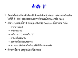 คาสั่ง if
• นิพจน์เงื่อนไขไม่จาเป็นต้องเป็นนิพจน์ชนิด Boolean แต่อาจจะเป็นชนิด
  ใดก็ได้ ซึ่ง PHP จะตรวจสอบเองว่าเงื่อนไขเป็น true หรือ false
• ค่าต่าง ๆ ต่อไปนี้ PHP จะแปลงเป็นชนิด Boolean ที่มีค่าเป็น False
   –   ค่าจานวนเต็ม 0
   –   ค่าทศนิยม 0.0
   –   สตริงว่าง (“”) และสตริง “0”
   –   อาร์เรย์ทไม่มีสมาชิก
                ี่
   –   ออบเจ็คที่ไม่มีตัวแปรสมาชิก
   –   ค่า NULL (ค่าว่าง) หรือตัวแปรทียงไม่มีการกาหนดค่า
                                      ่ั
• ส่วนค่าอื่น ๆ จะถูกแปลงเป็น true
 