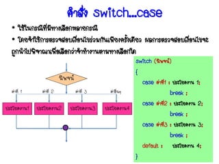 คาสั่ง switch…case
  • ใช้ในกรณีทมทางเลือกหลายกรณี
              ี่ ี
  • โดยจาใช้การตรวจสอบเงือนไขร่วมกันเพียงครังเดียว ผลการตรวจสอบเงือนไขจะ
                           ่                ้                     ่
  ถูกนาไปพิจาณาเพือเลือกว่าจาทางานตามทางเลือกใด
                   ่
                                                         switch (นิพจน์)
                                                         {
                          นิพจน์                           case ค่าที1 : ประโยคงาน 1;
                                                                     ่
  ค่าที่ 1     ค่าที่ 2            ค่าที่ 3     ค่าอื่นๆ                   break ;
                                                           case ค่าที2 : ประโยคงาน 2;
                                                                       ่
ประโยคงาน1   ประโยคงาน2       ประโยคงาน3      ประโยคงาน4
                                                                           break ;
                                                           case ค่าที3 : ประโยคงาน 3;
                                                                         ่
                                                                           break ;
                                                           default : ประโยคงาน 4;
                                                         }
 