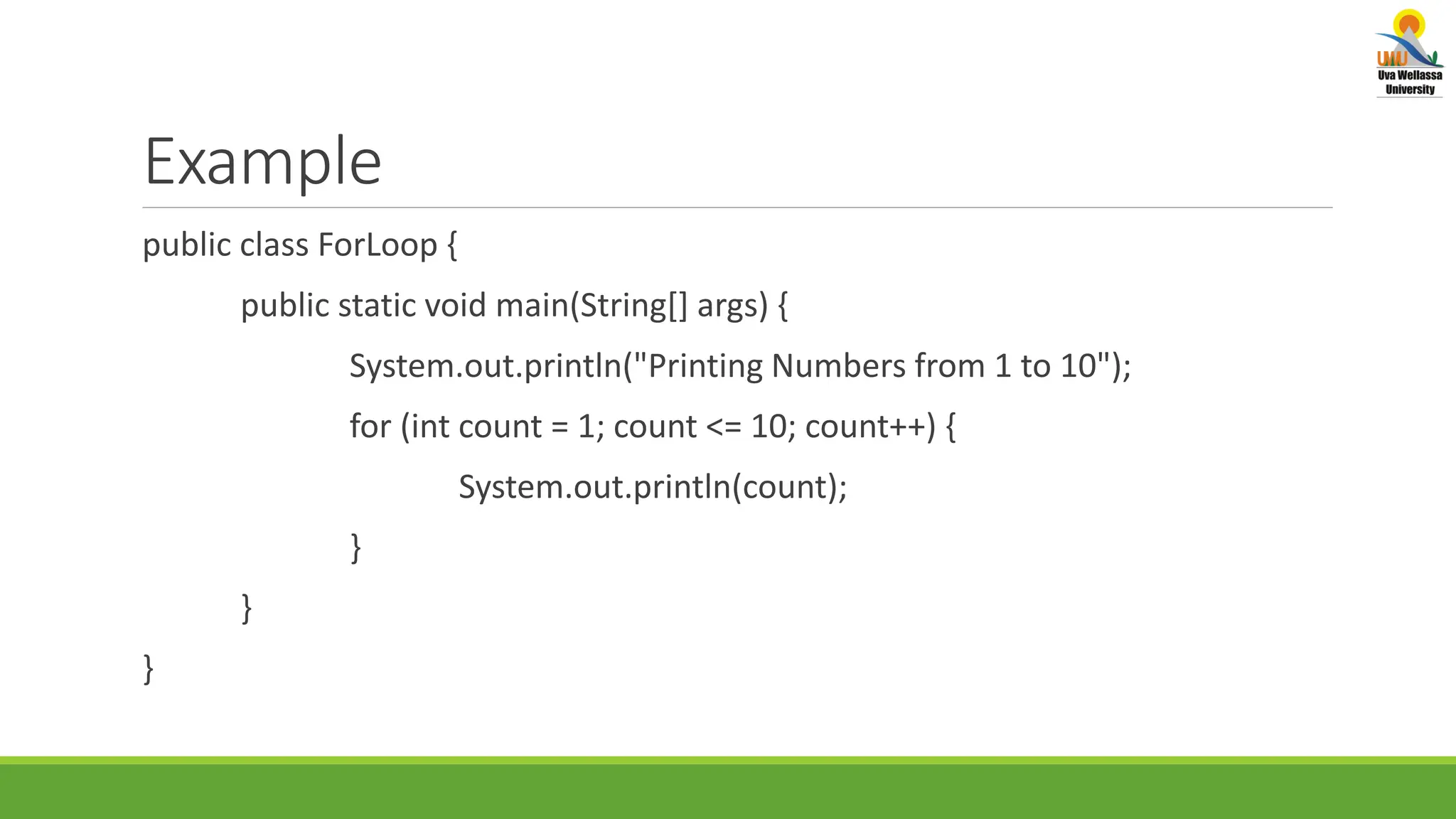 Example public class ForLoop { public static void main(String[] args) { System.out.println("Printing Numbers from 1 to 10"); for (int count = 1; count <= 10; count++) { System.out.println(count); } } } 