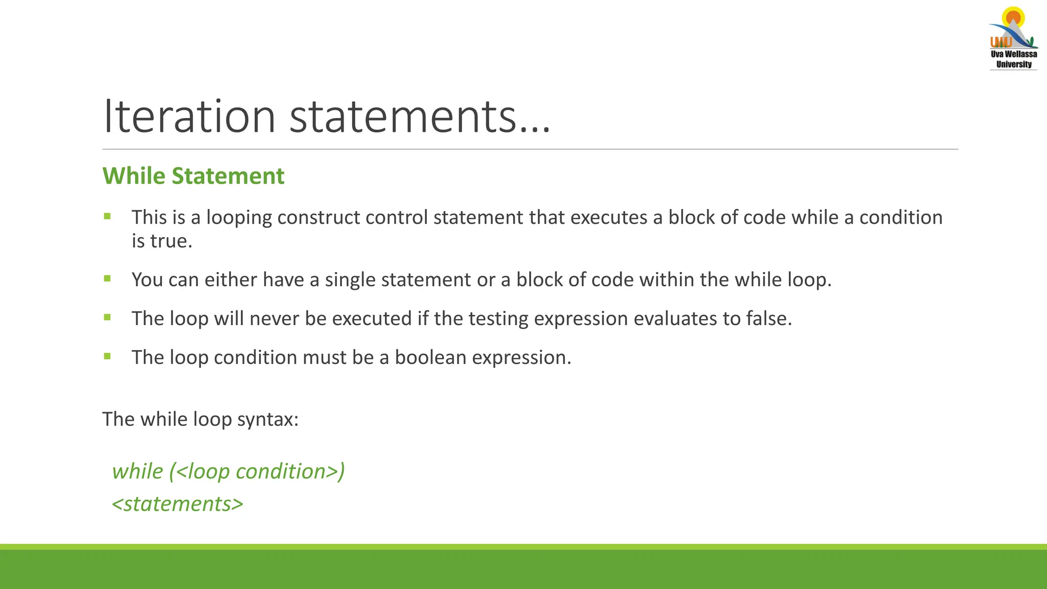 Iteration statements… While Statement  This is a looping construct control statement that executes a block of code while a condition is true.  You can either have a single statement or a block of code within the while loop.  The loop will never be executed if the testing expression evaluates to false.  The loop condition must be a boolean expression. The while loop syntax: while (<loop condition>) <statements> 