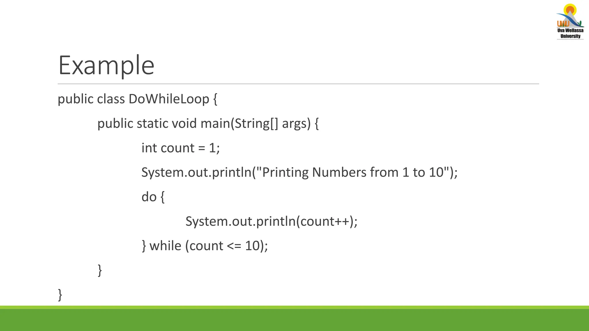 Example public class DoWhileLoop { public static void main(String[] args) { int count = 1; System.out.println("Printing Numbers from 1 to 10"); do { System.out.println(count++); } while (count <= 10); } } 