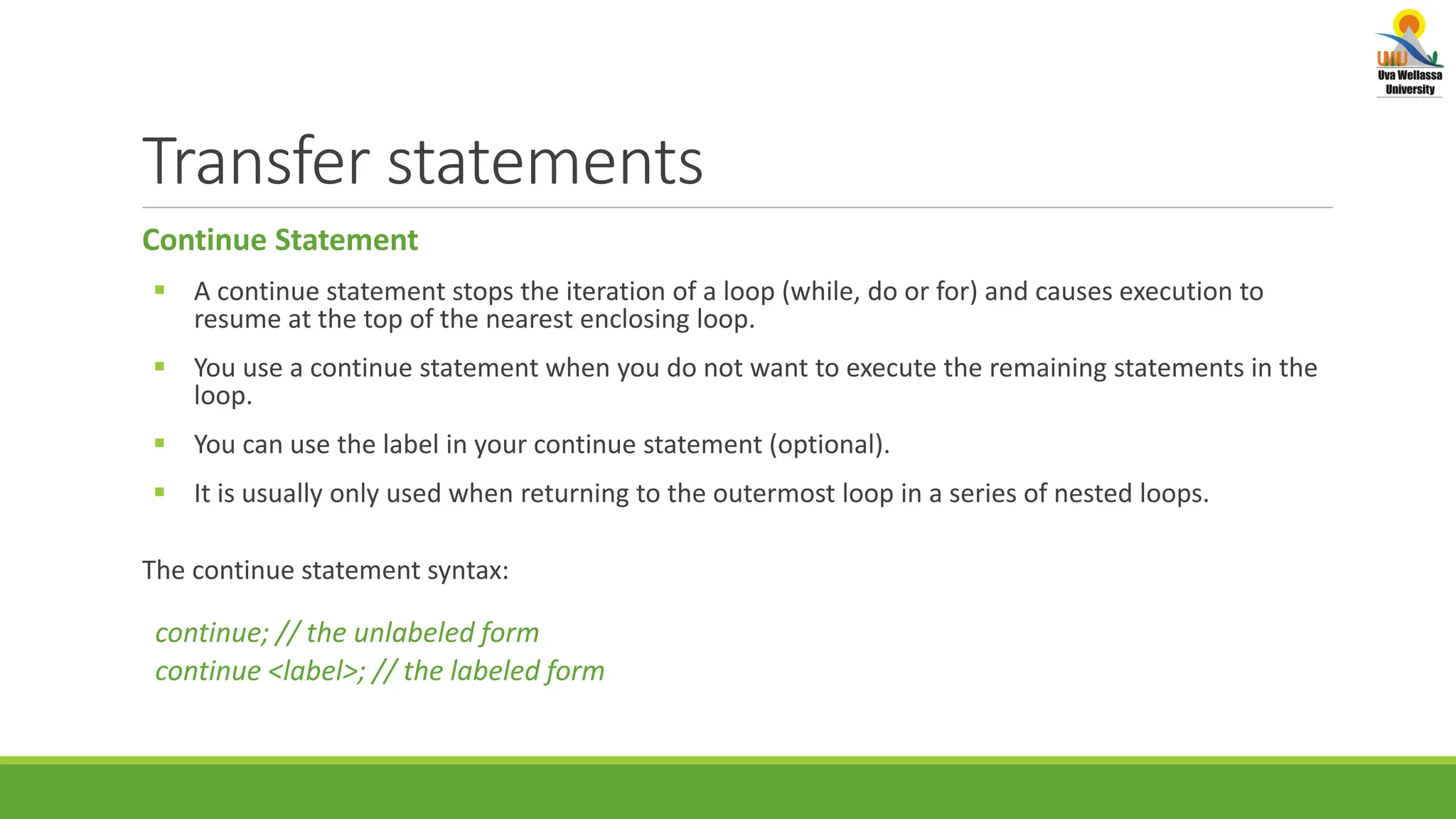 Transfer statements Continue Statement  A continue statement stops the iteration of a loop (while, do or for) and causes execution to resume at the top of the nearest enclosing loop.  You use a continue statement when you do not want to execute the remaining statements in the loop.  You can use the label in your continue statement (optional).  It is usually only used when returning to the outermost loop in a series of nested loops. The continue statement syntax: continue; // the unlabeled form continue <label>; // the labeled form 