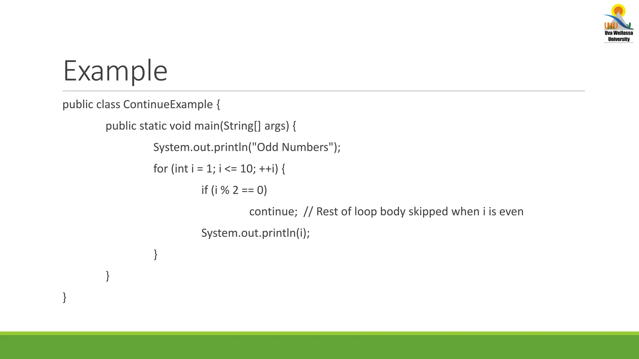 Example public class ContinueExample { public static void main(String[] args) { System.out.println("Odd Numbers"); for (int i = 1; i <= 10; ++i) { if (i % 2 == 0) continue; // Rest of loop body skipped when i is even System.out.println(i); } } } 